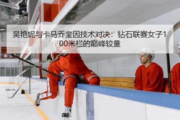 吴艳妮与卡马乔奎因技术对决：钻石联赛女子100米栏的巅峰较量
